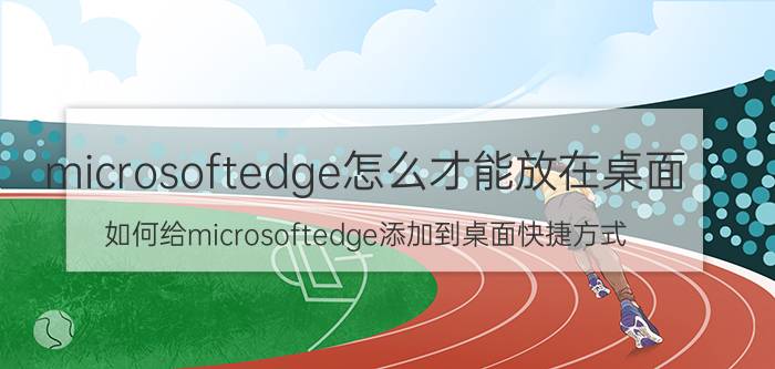 microsoftedge怎么才能放在桌面 如何给microsoftedge添加到桌面快捷方式？